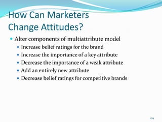 How Can Marketers
Change Attitudes?
 Alter components of multiattribute model
    Increase belief ratings for the brand
    Increase the importance of a key attribute
    Decrease the importance of a weak attribute
    Add an entirely new attribute
    Decrease belief ratings for competitive brands




                                                      129
 