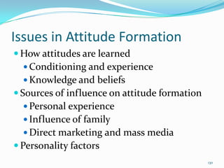 Issues in Attitude Formation
 How attitudes are learned
   Conditioning and experience
   Knowledge and beliefs
 Sources of influence on attitude formation
   Personal experience
   Influence of family
   Direct marketing and mass media
 Personality factors
                                               130
 