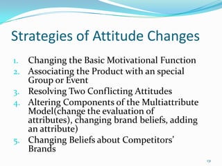 Strategies of Attitude Changes
1. Changing the Basic Motivational Function
2. Associating the Product with an special
   Group or Event
3. Resolving Two Conflicting Attitudes
4. Altering Components of the Multiattribute
   Model(change the evaluation of
   attributes), changing brand beliefs, adding
   an attribute)
5. Changing Beliefs about Competitors’
   Brands
                                                 131
 