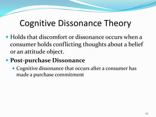 Cognitive Dissonance Theory
 Holds that discomfort or dissonance occurs when a
  consumer holds conflicting thoughts about a belief
  or an attitude object.
 Post-purchase Dissonance
   Cognitive dissonance that occurs after a consumer has
    made a purchase commitment




                                                            133
 