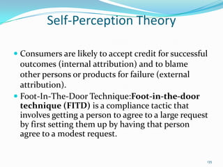 Self-Perception Theory

 Consumers are likely to accept credit for successful
  outcomes (internal attribution) and to blame
  other persons or products for failure (external
  attribution).
 Foot-In-The-Door Technique:Foot-in-the-door
  technique (FITD) is a compliance tactic that
  involves getting a person to agree to a large request
  by first setting them up by having that person
 agree to a modest request.


                                                      135
 