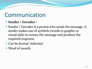 Communication
 Sender / Encoder –
 Sender / Encoder is a person who sends the message. A
  sender makes use of symbols (words or graphic or
  visual aids) to convey the message and produce the
  required response.
 Can be formal /informal
 Word of mouth.




                                                       140
 