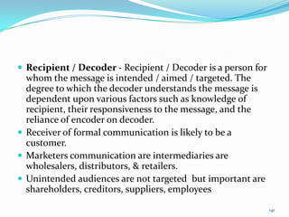  Recipient / Decoder - Recipient / Decoder is a person for
  whom the message is intended / aimed / targeted. The
  degree to which the decoder understands the message is
  dependent upon various factors such as knowledge of
  recipient, their responsiveness to the message, and the
  reliance of encoder on decoder.
 Receiver of formal communication is likely to be a
  customer.
 Marketers communication are intermediaries are
  wholesalers, distributors, & retailers.
 Unintended audiences are not targeted but important are
  shareholders, creditors, suppliers, employees

                                                              141
 