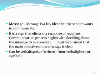  Message - Message is a key idea that the sender wants
  to communicate.
 It is a sign that elicits the response of recipient.
  Communication process begins with deciding about
  the message to be conveyed. It must be ensured that
  the main objective of the message is clear.
 Can be verbal(spoken/written) /non-verbal(photo or
  symbol)



                                                          143
 