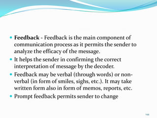  Feedback - Feedback is the main component of
  communication process as it permits the sender to
  analyze the efficacy of the message.
 It helps the sender in confirming the correct
  interpretation of message by the decoder.
 Feedback may be verbal (through words) or non-
  verbal (in form of smiles, sighs, etc.). It may take
  written form also in form of memos, reports, etc.
 Prompt feedback permits sender to change


                                                         144
 