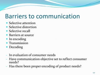 Barriers to communication
   Selective attention
   Selective distortion
   Selective recall
   Barriers at source
   In encoding
   Transmission
   Decoding

- In evaluation of consumer needs
- Have communication objective set to reflect consumer
  needs?
- Has there been proper encoding of product needs?
                                                         147
 