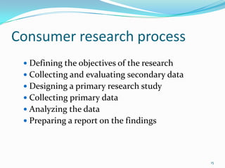 Consumer research process
  Defining the objectives of the research
  Collecting and evaluating secondary data
  Designing a primary research study
  Collecting primary data
  Analyzing the data
  Preparing a report on the findings




                                              15
 