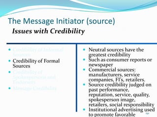The Message Initiator (source)
 Issues with Credibility

 Credibility of Informal    Neutral sources have the
  Sources                       greatest credibility
 Credibility of Formal        Such as consumer reports or
  Sources                       newspaper
                               Commercial sources:
 Credibility of
  Spokespersons and             manufacturers, service
  Endorsers                     companies, FI’s, retailers.
                               Source credibility judged on
 Message Credibility           past performance,
                                reputation, service, quality,
                                spokesperson image,
                                retailers, social responsibility
                               Institutional advertising used
                                                            150
                                to promote favorable
 