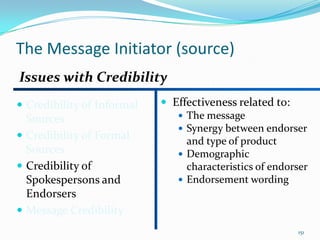 The Message Initiator (source)
Issues with Credibility
 Credibility of Informal    Effectiveness related to:
  Sources                       The message
                                Synergy between endorser
 Credibility of Formal          and type of product
  Sources                       Demographic
 Credibility of                 characteristics of endorser
  Spokespersons and             Endorsement wording
  Endorsers
 Message Credibility
                                                         151
 
