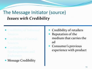 The Message Initiator (source)
 Issues with Credibility

 Credibility of Informal    Credibility of retailers
  Sources                    Reputation of the
 Credibility of Formal       medium that carries the
  Sources                     ad
                             Consumer’s previous
 Credibility of
  Spokespersons and           experience with product
  Endorsers
 Message Credibility
                                                         153
 