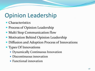Opinion Leadership
 Characteristics
 Process of Opinion Leadership
 Multi Step Communication flow
 Motivation Behind Opinion Leadership
 Diffusion and Adoption Process of Innovations
 Types Of Innovations
    Dynamically Continuous Innovation
    Discontinuous innovation
    Functional innovation

                                                  158
 