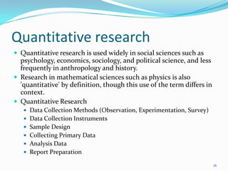 Quantitative research
 Quantitative research is used widely in social sciences such as
  psychology, economics, sociology, and political science, and less
  frequently in anthropology and history.
 Research in mathematical sciences such as physics is also
  'quantitative' by definition, though this use of the term differs in
  context.
 Quantitative Research
    Data Collection Methods (Observation, Experimentation, Survey)
    Data Collection Instruments
    Sample Design
    Collecting Primary Data
    Analysis Data
    Report Preparation

                                                                         16
 