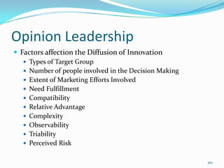 Opinion Leadership
 Factors affection the Diffusion of Innovation
    Types of Target Group
    Number of people involved in the Decision Making
    Extent of Marketing Efforts Involved
    Need Fulfillment
    Compatibility
    Relative Advantage
    Complexity
    Observability
    Triability
    Perceived Risk


                                                        160
 