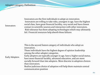 Adopter category Definition




                 Innovators are the first individuals to adopt an innovation.
                  Innovators are willing to take risks, youngest in age, have the highest
                 social class, have great financial lucidity, very social and have closest
Innovators
                 contact to scientific sources and interaction with other innovators.
                  Risk tolerance has them adopting technologies which may ultimately
                 fail. Financial resources help absorb these failures




                 This is the second fastest category of individuals who adopt an
                 innovation.
                 These individuals have the highest degree of opinion leadership
                 among the other adopter categories.
                 Early adopters are typically younger in age, have a higher social status,
Early Adopters
                 have more financial lucidity, advanced education, and are more
                 socially forward than late adopters. More discrete in adoption choices
                 than innovators.
                 Realize judicious choice of adoption will help them maintain central
                 communication position
                                                                                             162
 