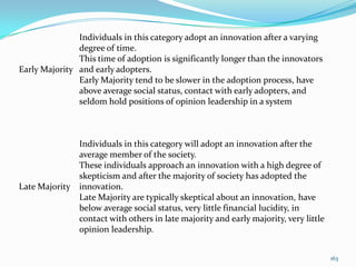 Individuals in this category adopt an innovation after a varying
               degree of time.
               This time of adoption is significantly longer than the innovators
Early Majority and early adopters.
               Early Majority tend to be slower in the adoption process, have
               above average social status, contact with early adopters, and
               seldom hold positions of opinion leadership in a system



                Individuals in this category will adopt an innovation after the
                average member of the society.
                These individuals approach an innovation with a high degree of
                skepticism and after the majority of society has adopted the
Late Majority   innovation.
                Late Majority are typically skeptical about an innovation, have
                below average social status, very little financial lucidity, in
                contact with others in late majority and early majority, very little
                opinion leadership.


                                                                                       163
 