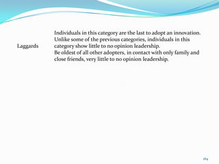 Individuals in this category are the last to adopt an innovation.
           Unlike some of the previous categories, individuals in this
Laggards   category show little to no opinion leadership.
           Be oldest of all other adopters, in contact with only family and
           close friends, very little to no opinion leadership.




                                                                               164
 
