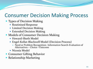 Consumer Decision Making Process
 Types of Decision Making
    Routinised Response
    Limited Decision Making
    Extended Decision Making
 Models of Consumer Decision Making
    Howard-Sheth Model
    Engel-Kollat-Blackwell Model (Decision Process)
        Need or Problem Recognition- Information Search-Evaluation of
         Alternatives – Choice –Outcome
    Nicosia Model
 Consumer Gifting Behavior
 Relationship Marketing

                                                                         167
 