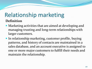 Relationship marketing
Definition
 Marketing activities that are aimed at developing and
  managing trusting and long-term relationships with
  larger customers.
 In relationship marketing, customer profile, buying
  patterns, and history of contacts are maintained in a
  sales database, and an account executive is assigned to
  one or more major customers to fulfill their needs and
  maintain the relationship.


                                                        168
 