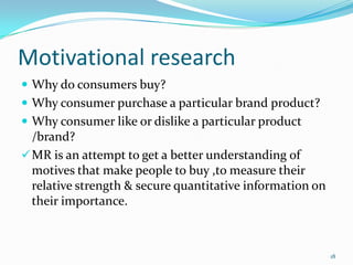 Motivational research
 Why do consumers buy?
 Why consumer purchase a particular brand product?
 Why consumer like or dislike a particular product
  /brand?
 MR is an attempt to get a better understanding of
  motives that make people to buy ,to measure their
  relative strength & secure quantitative information on
  their importance.



                                                           18
 