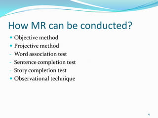 How MR can be conducted?
 Objective method
 Projective method
- Word association test
- Sentence completion test
- Story completion test
 Observational technique




                             19
 