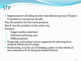 STP
 Segmentation: dividing market into distinct group of buyers
- Customer in one group should:
Buy the product for the same purpose
Buy & use the product in the same way.
Purpose:
 1. Target market selection
 2. Tailored marketing mix
 3. Differentiation
 Targeting: evaluating various segments & selecting how
   many & which one to target.
 Positioning :it is the act of finding a place in the minds of
   the consumers & locating the brand therein


                                                                  23
 