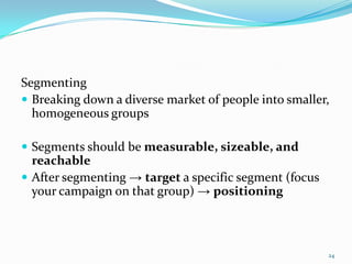 Segmenting
 Breaking down a diverse market of people into smaller,
  homogeneous groups

 Segments should be measurable, sizeable, and
  reachable
 After segmenting → target a specific segment (focus
  your campaign on that group) → positioning



                                                        24
 