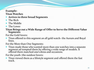 Example:
Titan Watches
 Arrives in three broad Segments
 The Rich
 The Middle
 The Lower
Titan Brings out a Wide Range of Offer to Serve the Different Value
  Segments
For the Gold lovers:
 Titan offered to this segment an all gold watch- the Aurum and Royal
  lines.
For the More than One Segments:
 Titan made those who wanted more than one watches into a separate
  segment ad tempted them by offering a wide range of models. It
  offered them matched one’s dress and occasions.
For the youth /the outdoor lovers:
 Titan viewed them as a lifestyle segment and offered them the fast
  track.

                                                                         27
 