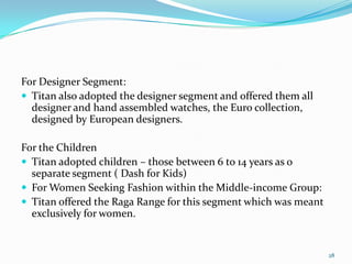 For Designer Segment:
 Titan also adopted the designer segment and offered them all
  designer and hand assembled watches, the Euro collection,
  designed by European designers.

For the Children
 Titan adopted children – those between 6 to 14 years as o
  separate segment ( Dash for Kids)
 For Women Seeking Fashion within the Middle-income Group:
 Titan offered the Raga Range for this segment which was meant
  exclusively for women.


                                                                  28
 