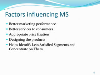 Factors influencing MS
 Better marketing performance
 Better services to consumers
 Appropriate price fixation
 Designing the products
 Helps Identify Less Satisfied Segments and
 Concentrate on Them




                                               29
 