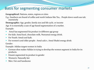 Basis for segmenting consumer markets
Geographical: Nations, states, regions or cities
E.g.: Southern are found of coffee and north Indians like Tea, . People down south use talc
   excessively
Demographic: Age, gender, family size and life cycle, or income
Age: It is essentially a case of age based segmentation of a market.
Example:
 Amul has segmented his product in different age group
 For kids: Amul kool, chocolate milk, Nutramul energy drink.
 For Youth: Amul cool kafe.
 For women’s and older people: Amul calci+, Amul Shakti energy drink
Gender:
Example: Adidas targets women in India
 German shoe maker Adidas is trying to develop the women segment in India for its
   products.
 Emami segmented its product in gender
 Women’s: Naturally fair
 Men: Fair and handsome


                                                                                              30
 