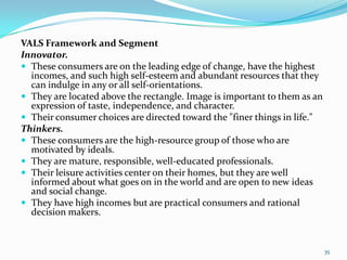 VALS Framework and Segment
Innovator.
 These consumers are on the leading edge of change, have the highest
  incomes, and such high self-esteem and abundant resources that they
  can indulge in any or all self-orientations.
 They are located above the rectangle. Image is important to them as an
  expression of taste, independence, and character.
 Their consumer choices are directed toward the "finer things in life."
Thinkers.
 These consumers are the high-resource group of those who are
  motivated by ideals.
 They are mature, responsible, well-educated professionals.
 Their leisure activities center on their homes, but they are well
  informed about what goes on in the world and are open to new ideas
  and social change.
 They have high incomes but are practical consumers and rational
  decision makers.


                                                                           35
 