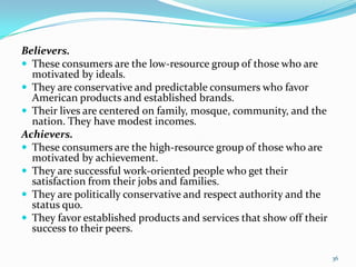 Believers.
 These consumers are the low-resource group of those who are
  motivated by ideals.
 They are conservative and predictable consumers who favor
  American products and established brands.
 Their lives are centered on family, mosque, community, and the
  nation. They have modest incomes.
Achievers.
 These consumers are the high-resource group of those who are
  motivated by achievement.
 They are successful work-oriented people who get their
  satisfaction from their jobs and families.
 They are politically conservative and respect authority and the
  status quo.
 They favor established products and services that show off their
  success to their peers.

                                                                     36
 