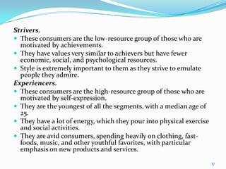 Strivers.
 These consumers are the low-resource group of those who are
  motivated by achievements.
 They have values very similar to achievers but have fewer
  economic, social, and psychological resources.
 Style is extremely important to them as they strive to emulate
  people they admire.
Experiencers.
 These consumers are the high-resource group of those who are
  motivated by self-expression.
 They are the youngest of all the segments, with a median age of
  25.
 They have a lot of energy, which they pour into physical exercise
  and social activities.
 They are avid consumers, spending heavily on clothing, fast-
  foods, music, and other youthful favorites, with particular
  emphasis on new products and services.
                                                                      37
 