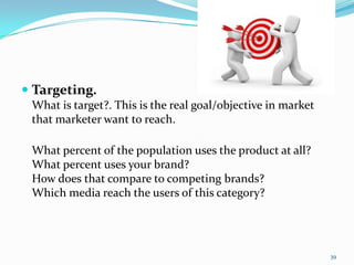  Targeting.
 What is target?. This is the real goal/objective in market
 that marketer want to reach.

 What percent of the population uses the product at all?
 What percent uses your brand?
 How does that compare to competing brands?
 Which media reach the users of this category?




                                                              39
 