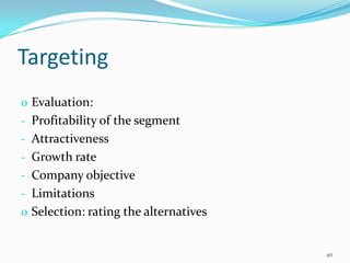Targeting
o Evaluation:
- Profitability of the segment
- Attractiveness
- Growth rate
- Company objective
- Limitations
o Selection: rating the alternatives


                                       40
 