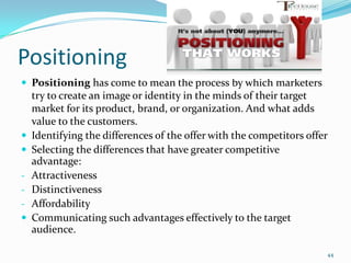 Positioning
 Positioning has come to mean the process by which marketers
    try to create an image or identity in the minds of their target
    market for its product, brand, or organization. And what adds
    value to the customers.
   Identifying the differences of the offer with the competitors offer
   Selecting the differences that have greater competitive
    advantage:
-   Attractiveness
-   Distinctiveness
-   Affordability
   Communicating such advantages effectively to the target
    audience.

                                                                      44
 