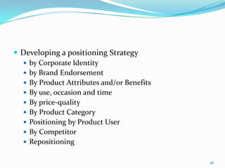  Developing a positioning Strategy
   by Corporate Identity
   by Brand Endorsement
   By Product Attributes and/or Benefits
   By use, occasion and time
   By price-quality
   By Product Category
   Positioning by Product User
   By Competitor
   Repositioning


                                            46
 