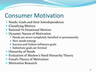 Consumer Motivation
   Needs, Goals and their Interdependence
   Classifying Motives
   Rational Vs Emotional Motives
   Dynamic Nature of Motivation
       Needs are never completely Satisfied or permanently
       New needs emerge
       Success and Failure influence goals
       Substitute goals are formed
   Hierarchy of Needs
   Evaluation of Maslow’s Need Hierarchy Theory
   Freud’s Theory of Motivation
   Motivation Research
                                                              48
 