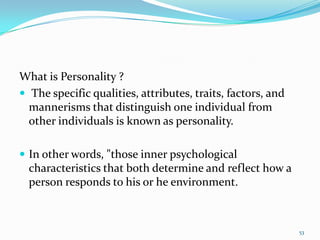 What is Personality ?
 The specific qualities, attributes, traits, factors, and
  mannerisms that distinguish one individual from
  other individuals is known as personality.

 In other words, "those inner psychological
  characteristics that both determine and reflect how a
  person responds to his or he environment.



                                                             53
 
