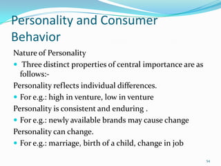 Personality and Consumer
Behavior
Nature of Personality
 Three distinct properties of central importance are as
  follows:-
Personality reflects individual differences.
 For e.g.: high in venture, low in venture
Personality is consistent and enduring .
 For e.g.: newly available brands may cause change
Personality can change.
 For e.g.: marriage, birth of a child, change in job

                                                           54
 