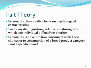 Trait Theory
 Personality theory with a focus on psychological
  characteristics
 Trait - any distinguishing, relatively enduring way in
  which one individual differs from another
 Personality is linked to how consumers make their
  choices or to consumption of a broad product category
  - not a specific brand




                                                       58
 