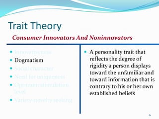 Trait Theory
 Consumer Innovators And Noninnovators

 Innovativeness             A personality trait that
 Dogmatism                   reflects the degree of
 Social character
                              rigidity a person displays
                              toward the unfamiliar and
 Need for uniqueness
                              toward information that is
 Optimum stimulation         contrary to his or her own
  level                       established beliefs
 Variety-novelty seeking

                                                         61
 