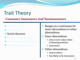 Trait Theory
Consumer Innovators And Noninnovators

 Innovativeness               Ranges on a continuum for
 Dogmatism                     inner-directedness to other-
 Social character
                                directedness
                               Inner-directedness
 Need for uniqueness
                                   rely on own values when
 Optimum stimulation level         evaluating products
 Variety-novelty seeking          Innovators
                               Other-directedness
                                   look to others
                                   less likely to be innovators
                                                                   62
 