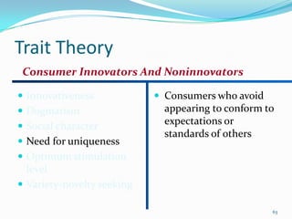 Trait Theory
 Consumer Innovators And Noninnovators

 Innovativeness             Consumers who avoid
 Dogmatism                   appearing to conform to
 Social character
                              expectations or
                              standards of others
 Need for uniqueness
 Optimum stimulation
  level
 Variety-novelty seeking

                                                    63
 
