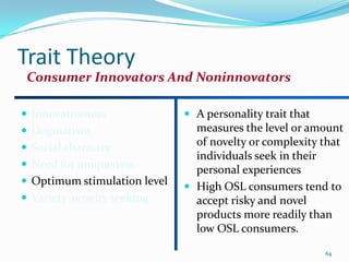Trait Theory
 Consumer Innovators And Noninnovators

 Innovativeness               A personality trait that
 Dogmatism                     measures the level or amount
 Social character
                                of novelty or complexity that
                                individuals seek in their
 Need for uniqueness
                                personal experiences
 Optimum stimulation level
                               High OSL consumers tend to
 Variety-novelty seeking       accept risky and novel
                                products more readily than
                                low OSL consumers.
                                                           64
 