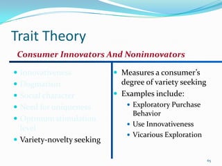 Trait Theory
 Consumer Innovators And Noninnovators

 Innovativeness             Measures a consumer’s
 Dogmatism                   degree of variety seeking
 Social character           Examples include:
 Need for uniqueness           Exploratory Purchase
                                 Behavior
 Optimum stimulation
                                Use Innovativeness
  level
                                Vicarious Exploration
 Variety-novelty seeking

                                                          65
 