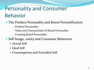 Personality and Consumer
Behavior
 The Product Personality and Brand Personification
    ― Product Personality
    ― Value and Characteristic of Brand Personality

    ― Creating Brand Personality

 Self Image, vanity and Consumer Behaviour
    Actual Self
    Ideal Self
    Consumptions and Extended Self




                                                      66
 