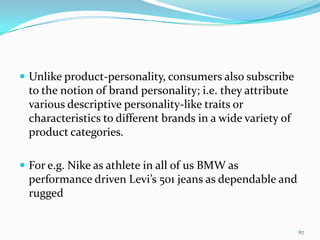  Unlike product-personality, consumers also subscribe
  to the notion of brand personality; i.e. they attribute
  various descriptive personality-like traits or
  characteristics to different brands in a wide variety of
  product categories.

 For e.g. Nike as athlete in all of us BMW as
  performance driven Levi’s 501 jeans as dependable and
  rugged


                                                             67
 