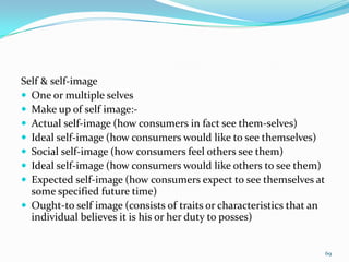 Self & self-image
 One or multiple selves
 Make up of self image:-
 Actual self-image (how consumers in fact see them-selves)
 Ideal self-image (how consumers would like to see themselves)
 Social self-image (how consumers feel others see them)
 Ideal self-image (how consumers would like others to see them)
 Expected self-image (how consumers expect to see themselves at
  some specified future time)
 Ought-to self image (consists of traits or characteristics that an
  individual believes it is his or her duty to posses)


                                                                       69
 