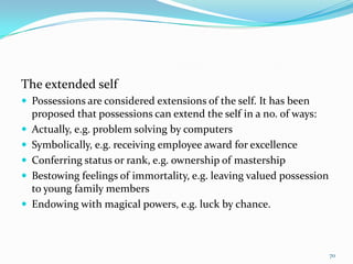 The extended self
 Possessions are considered extensions of the self. It has been
    proposed that possessions can extend the self in a no. of ways:
   Actually, e.g. problem solving by computers
   Symbolically, e.g. receiving employee award for excellence
   Conferring status or rank, e.g. ownership of mastership
   Bestowing feelings of immortality, e.g. leaving valued possession
    to young family members
   Endowing with magical powers, e.g. luck by chance.



                                                                        70
 